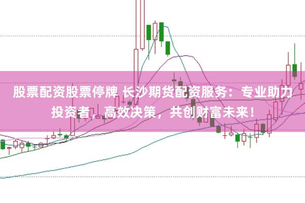 股票配资股票停牌 长沙期货配资服务：专业助力投资者，高效决策，共创财富未来！