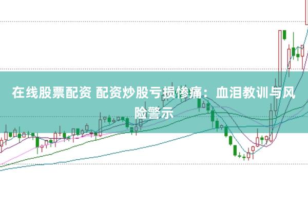 在线股票配资 配资炒股亏损惨痛：血泪教训与风险警示