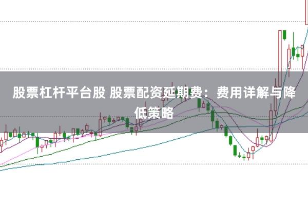 股票杠杆平台股 股票配资延期费：费用详解与降低策略